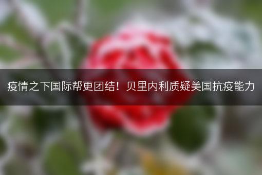 疫情之下国际帮更团结！贝里内利质疑美国抗疫能力