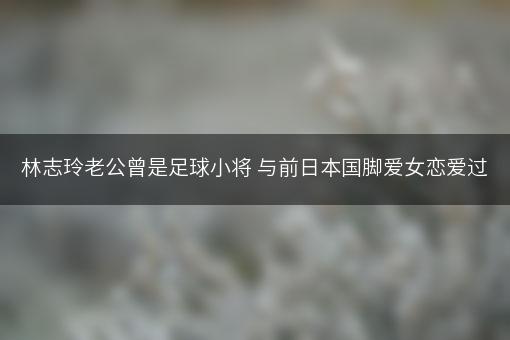 林志玲老公曾是足球小将 与前日本国脚爱女恋爱过