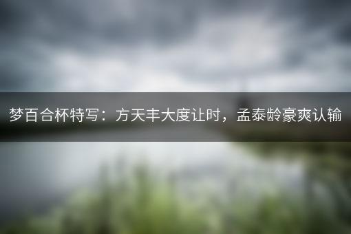 梦百合杯特写：方天丰大度让时，孟泰龄豪爽认输