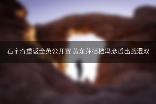 石宇奇重返全英公开赛 黄东萍搭档冯彦哲出战混双
