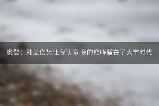 奥登：膝盖伤势让我认命 我的巅峰留在了大学时代