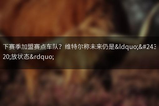 下赛季加盟赛点车队？维特尔称未来仍是“开放状态”