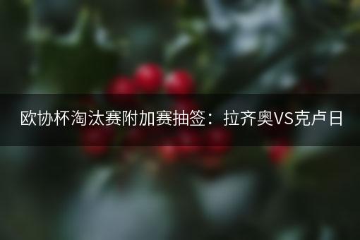 欧协杯淘汰赛附加赛抽签：拉齐奥VS克卢日