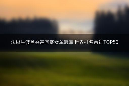 朱琳生涯首夺巡回赛女单冠军 世界排名首进TOP50