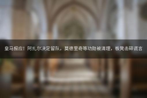 皇马报应！阿扎尔决定留队，莫德里奇等功勋被清理，板凳击碎谎言