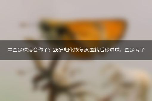 中国足球误会你了？26岁归化恢复原国籍后秒进球，国足亏了