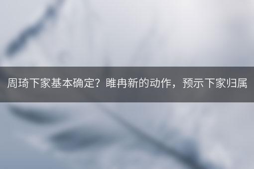 周琦下家基本确定？睢冉新的动作，预示下家归属