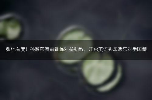 张弛有度！孙颖莎赛前训练对垒劲敌，开启英语秀却遗忘对手国籍