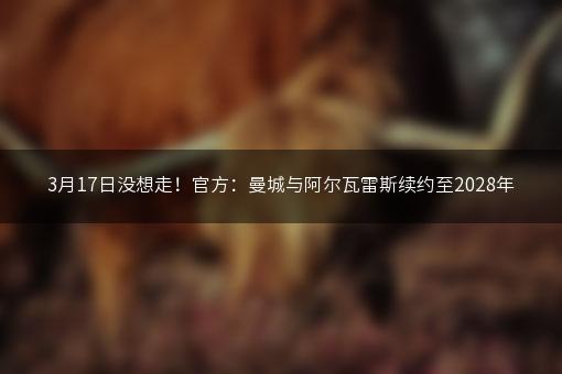 3月17日没想走！官方：曼城与阿尔瓦雷斯续约至2028年