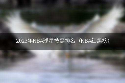2023年NBA球星被黑排名（NBA红黑榜）