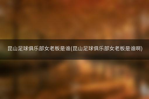 昆山足球俱乐部女老板是谁(昆山足球俱乐部女老板是谁啊)