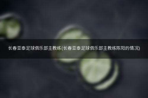 长春亚泰足球俱乐部主教练(长春亚泰足球俱乐部主教练陈阳的情况)