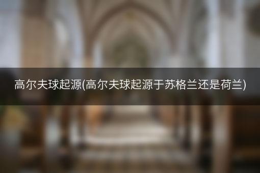 高尔夫球起源(高尔夫球起源于苏格兰还是荷兰)
