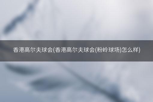 香港高尔夫球会(香港高尔夫球会(粉岭球场)怎么样)