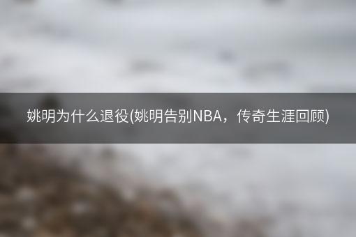 姚明为什么退役(姚明告别NBA，传奇生涯回顾)