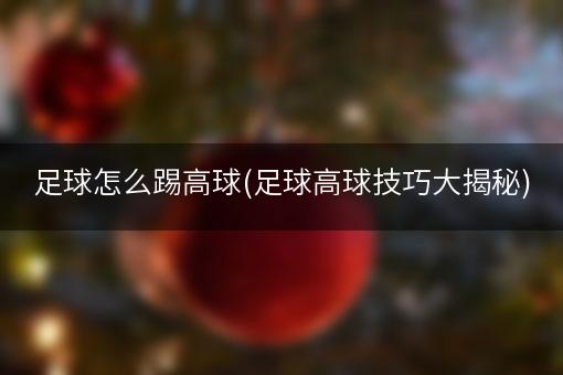 足球怎么踢高球(足球高球技巧大揭秘)