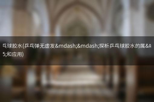 乒乓球胶水(乒乓弹无虚发——探析乒乓球胶水的属性和应用)