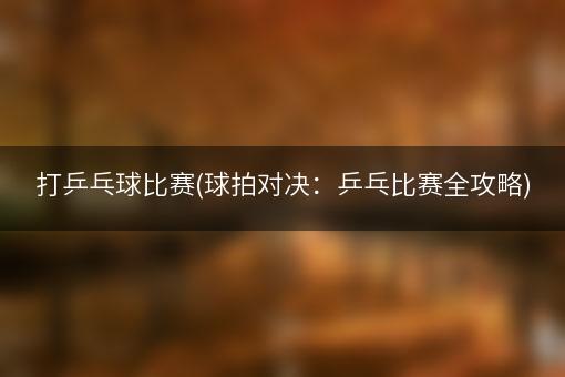 打乒乓球比赛(球拍对决：乒乓比赛全攻略)