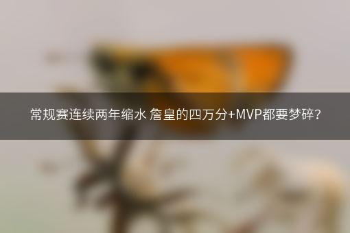 常规赛连续两年缩水 詹皇的四万分+MVP都要梦碎？