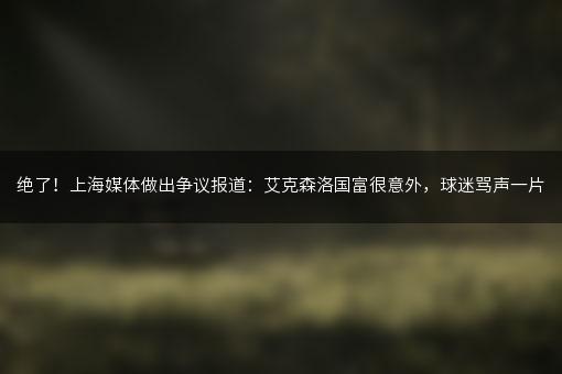 绝了！上海媒体做出争议报道：艾克森洛国富很意外，球迷骂声一片